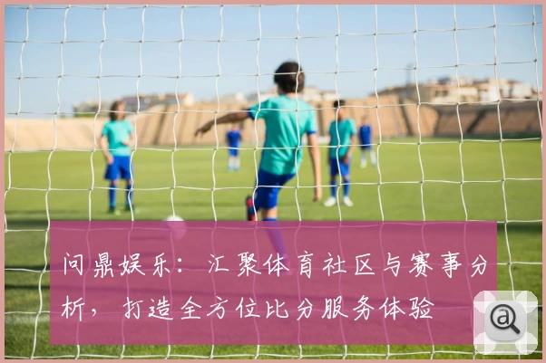 问鼎娱乐：汇聚体育社区与赛事分析，打造全方位比分服务体验