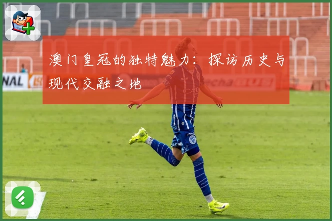 澳门皇冠的独特魅力：探访历史与现代交融之地