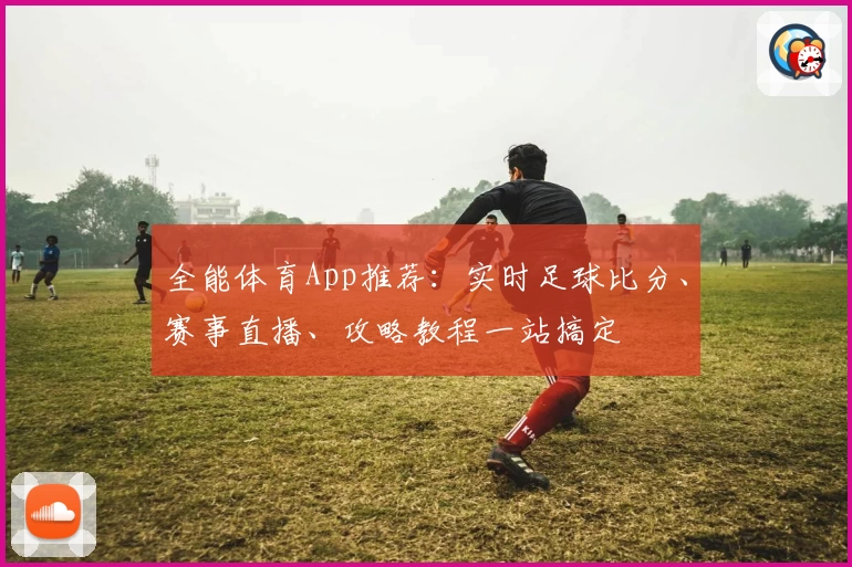 全能体育App推荐：实时足球比分、赛事直播、攻略教程一站搞定