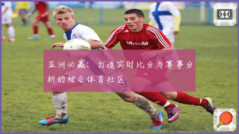 亚洲必赢：打造实时比分与赛事分析的综合体育社区