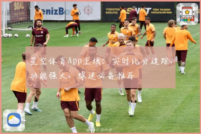 星空体育App上线：实时比分追踪，功能强大，球迷必备推荐