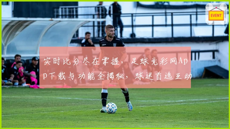 实时比分尽在掌握,足球竞彩网App下载与功能全揭秘,球迷首选互动平台