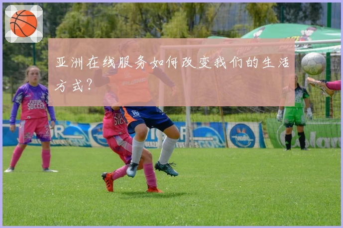 亚洲在线服务如何改变我们的生活方式？