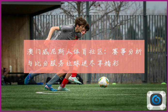 澳门威尼斯人体育社区：赛事分析与比分服务让球迷尽享精彩