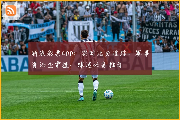 新浪彩票app：实时比分追踪、赛事资讯全掌握，球迷必备推荐