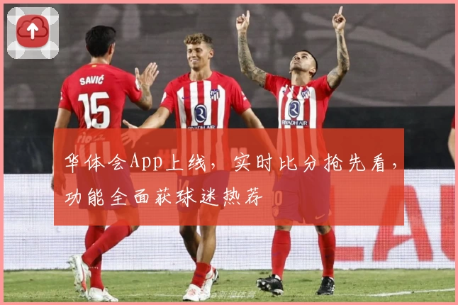华体会App上线，实时比分抢先看，功能全面获球迷热荐