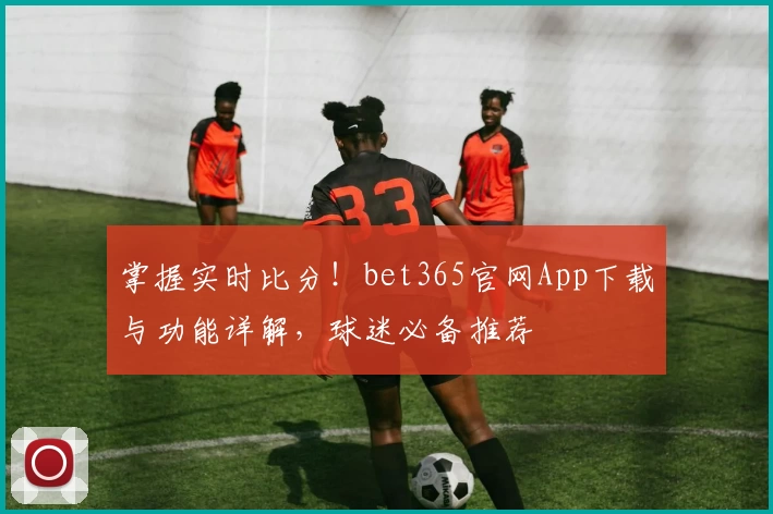 掌握实时比分！bet365官网App下载与功能详解，球迷必备推荐
