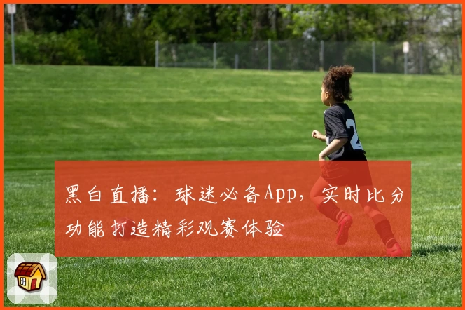 黑白直播：球迷必备App，实时比分功能打造精彩观赛体验