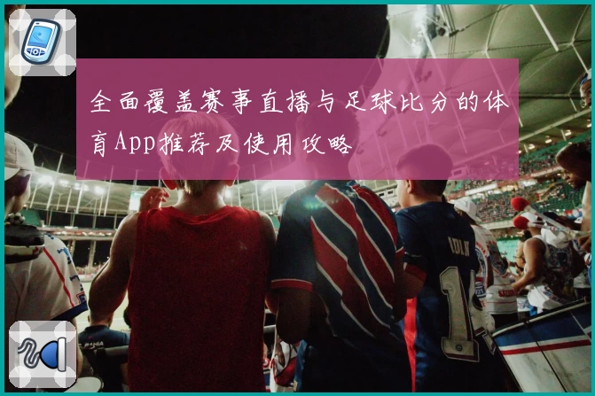全面覆盖赛事直播与足球比分的体育App推荐及使用攻略