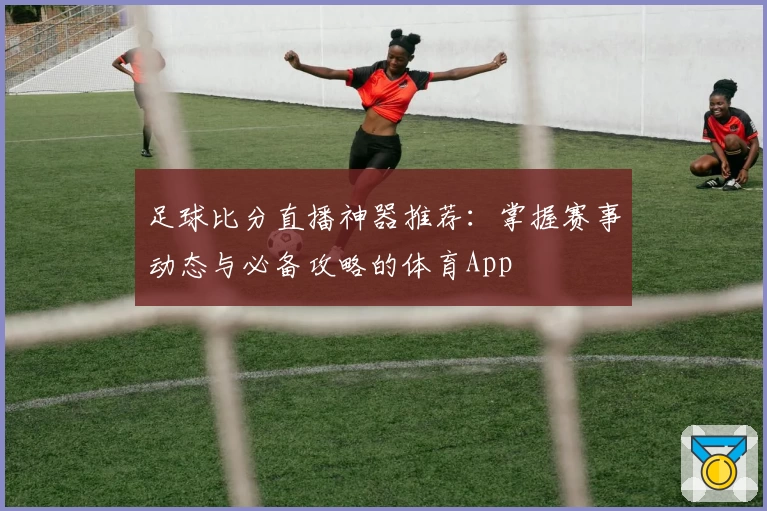 足球比分直播神器推荐：掌握赛事动态与必备攻略的体育App