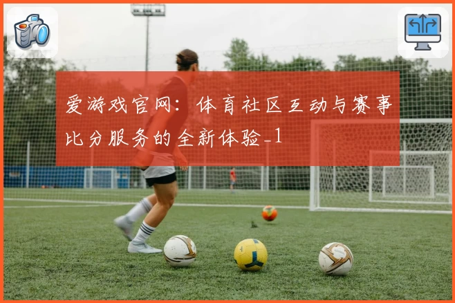 爱游戏官网：体育社区互动与赛事比分服务的全新体验_1