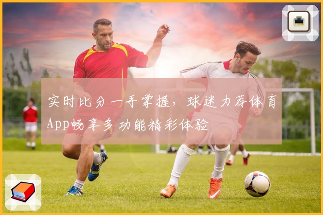 实时比分一手掌握，球迷力荐体育App畅享多功能精彩体验