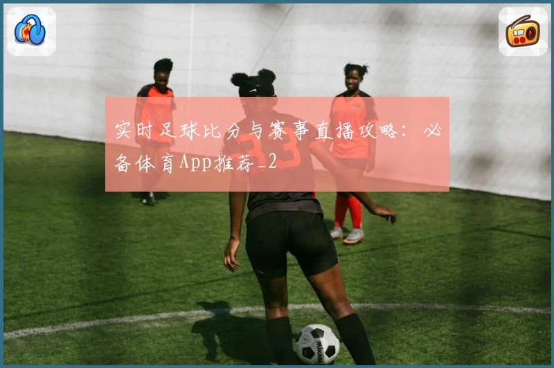 实时足球比分与赛事直播攻略：必备体育App推荐_2