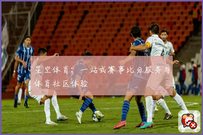星空体育：一站式赛事比分服务与体育社区体验