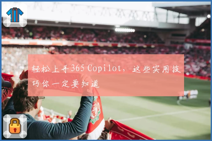 轻松上手365 Copilot，这些实用技巧你一定要知道