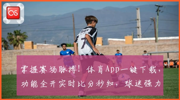 掌握赛场脉搏！体育App一键下载，功能全开实时比分秒知，球迷强力推荐