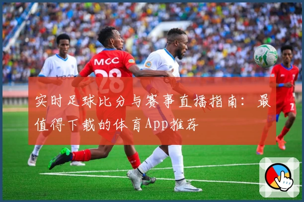实时足球比分与赛事直播指南：最值得下载的体育App推荐