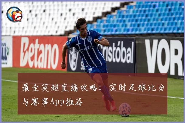 最全英超直播攻略：实时足球比分与赛事App推荐