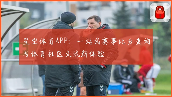 星空体育APP：一站式赛事比分查询与体育社区交流新体验