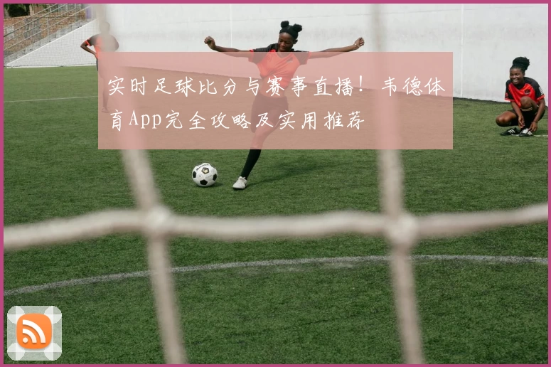 实时足球比分与赛事直播！韦德体育App完全攻略及实用推荐