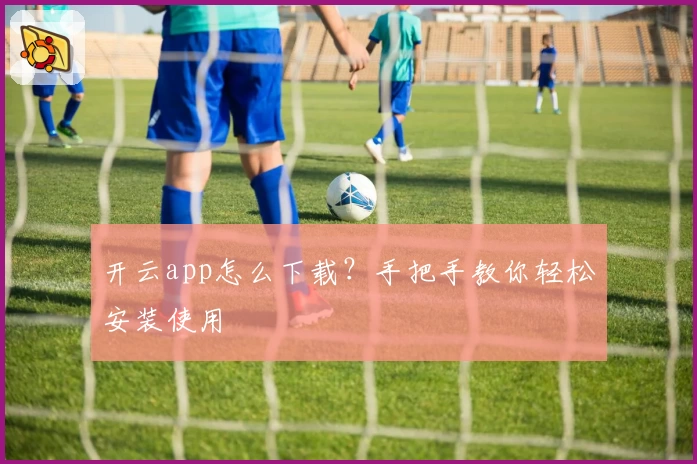 开云app怎么下载？手把手教你轻松安装使用