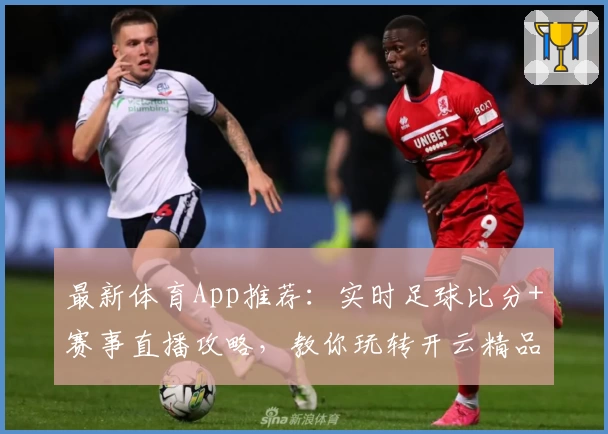 最新体育App推荐：实时足球比分+赛事直播攻略，教你玩转开云精品应用
