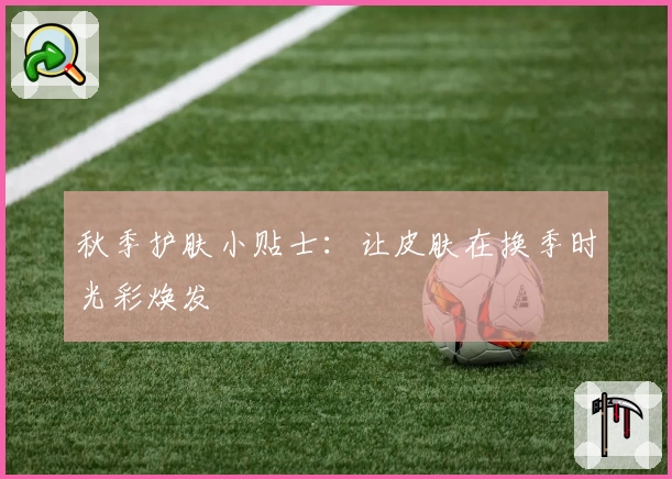 秋季护肤小贴士:让皮肤在换季时光彩焕发