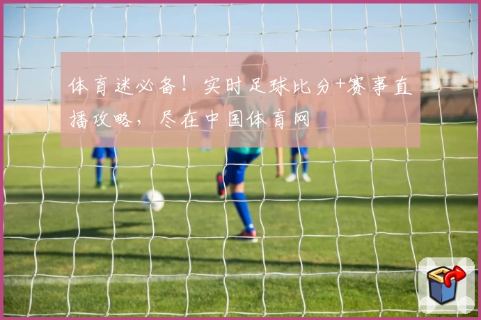 体育迷必备！实时足球比分+赛事直播攻略，尽在中国体育网