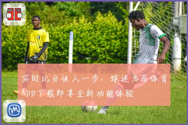 实时比分快人一步，球迷力荐体育App下载即享全新功能体验