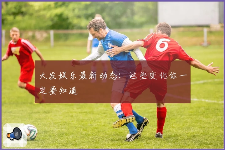 大发娱乐最新动态：这些变化你一定要知道