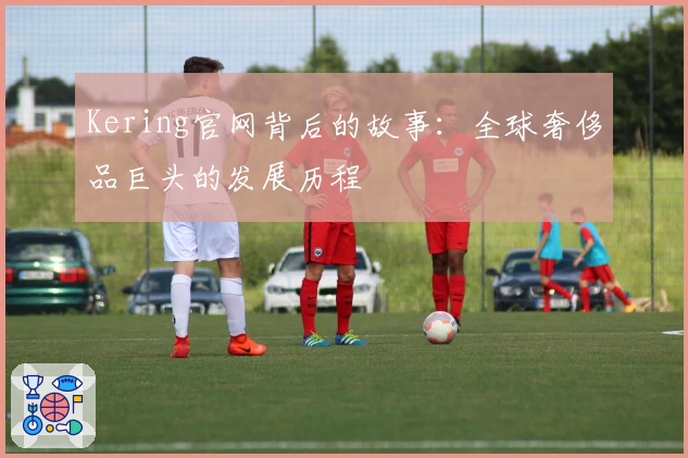 Kering官网背后的故事：全球奢侈品巨头的发展历程