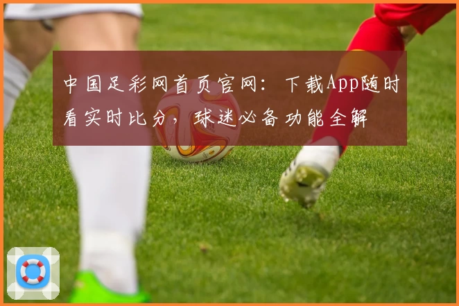 中国足彩网首页官网：下载App随时看实时比分，球迷必备功能全解