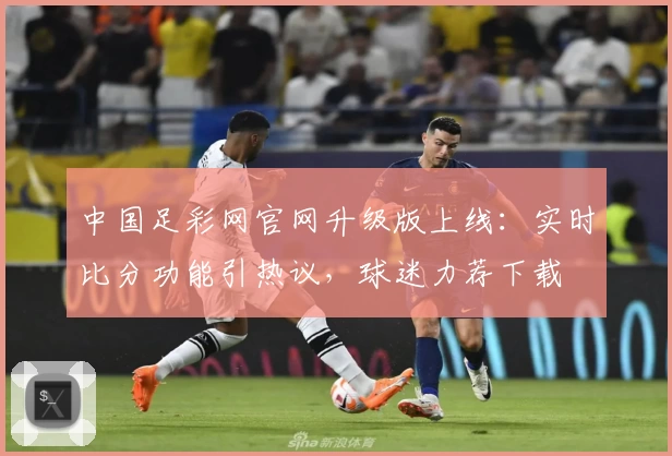 中国足彩网官网升级版上线：实时比分功能引热议，球迷力荐下载