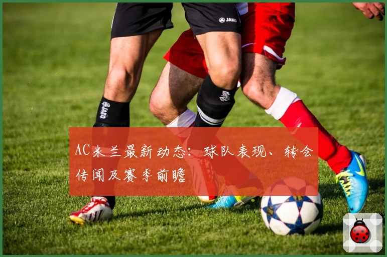 AC米兰最新动态：球队表现、转会传闻及赛季前瞻