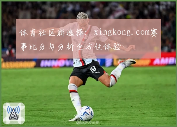 体育社区新选择：xingkong.com赛事比分与分析全方位体验