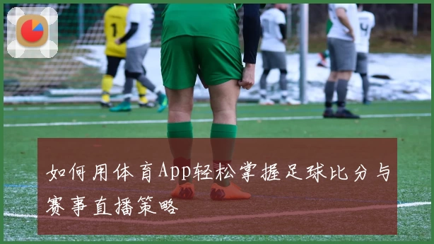 如何用体育App轻松掌握足球比分与赛事直播策略