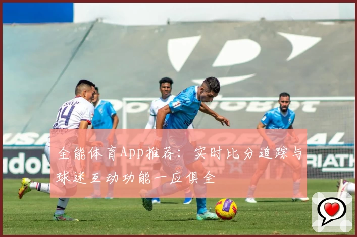全能体育App推荐：实时比分追踪与球迷互动功能一应俱全