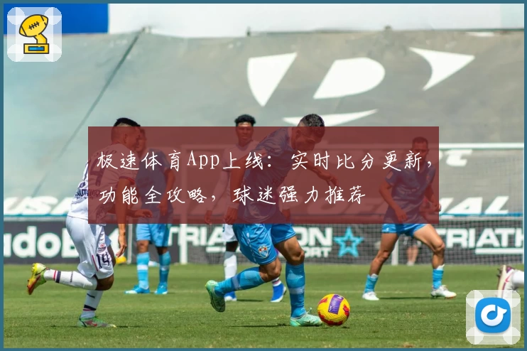 极速体育App上线：实时比分更新，功能全攻略，球迷强力推荐