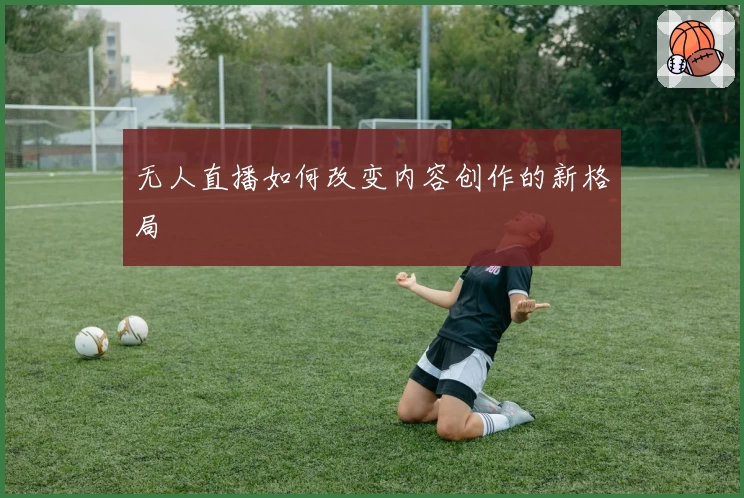 无人直播如何改变内容创作的新格局