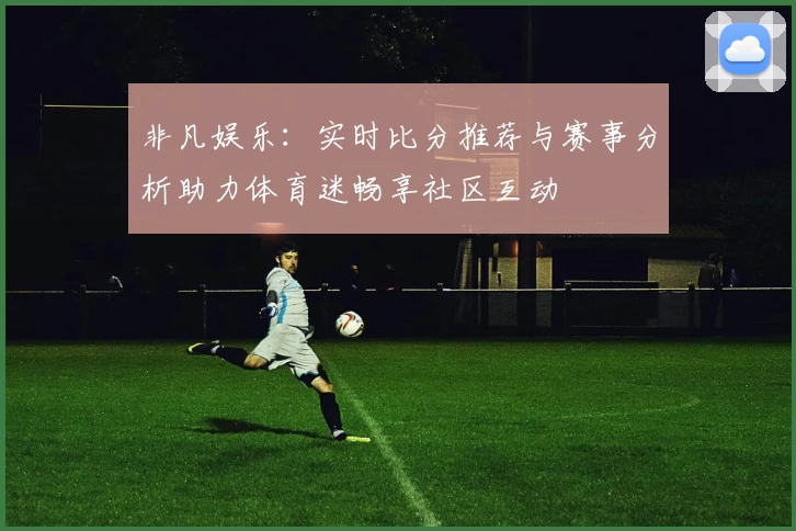非凡娱乐：实时比分推荐与赛事分析助力体育迷畅享社区互动