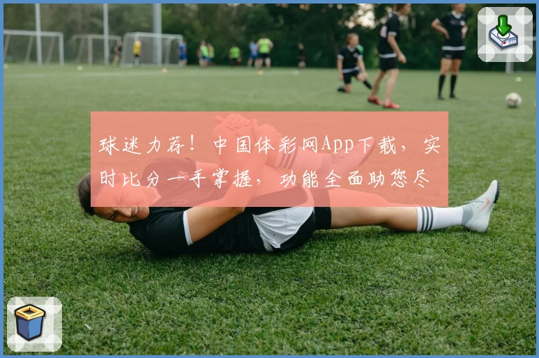 球迷力荐!中国体彩网App下载,实时比分一手掌握,功能全面助您尽享体育激情
