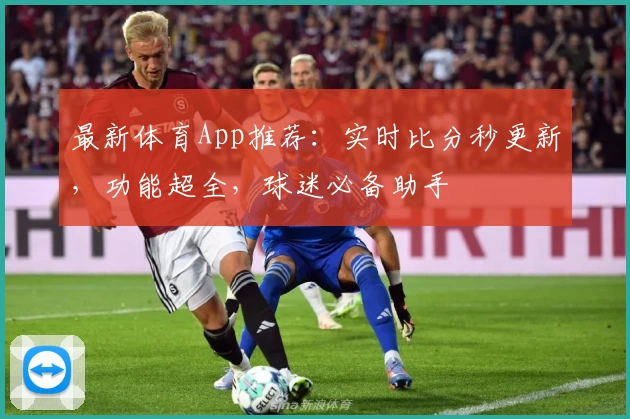 最新体育App推荐：实时比分秒更新，功能超全，球迷必备助手