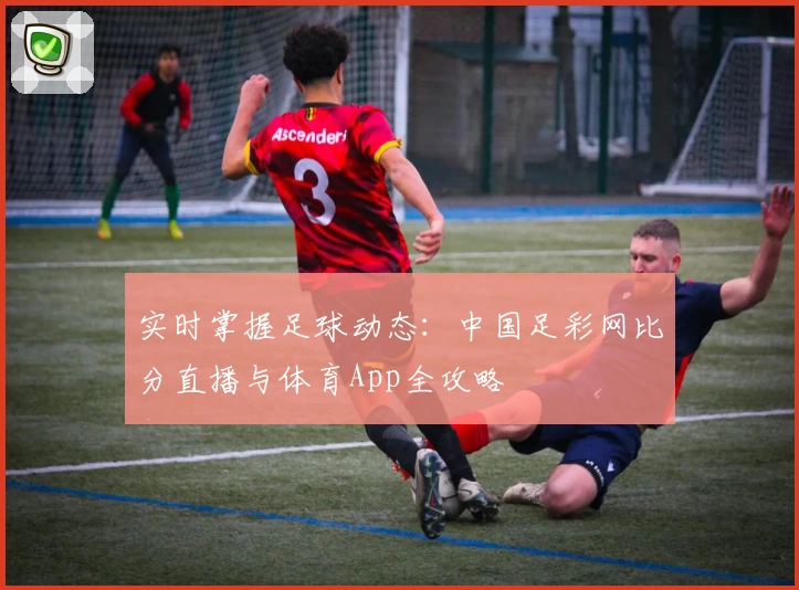 实时掌握足球动态:中国足彩网比分直播与体育App全攻略