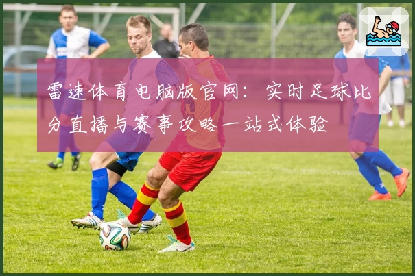 雷速体育电脑版官网：实时足球比分直播与赛事攻略一站式体验