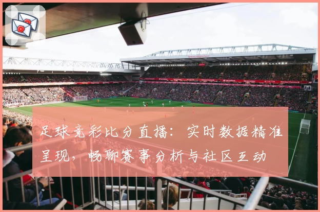 足球竞彩比分直播：实时数据精准呈现，畅聊赛事分析与社区互动