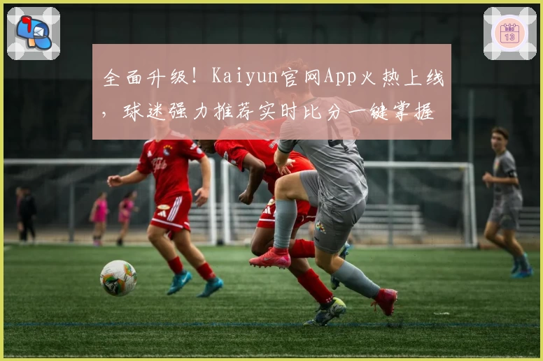 全面升级！Kaiyun官网App火热上线，球迷强力推荐实时比分一键掌握
