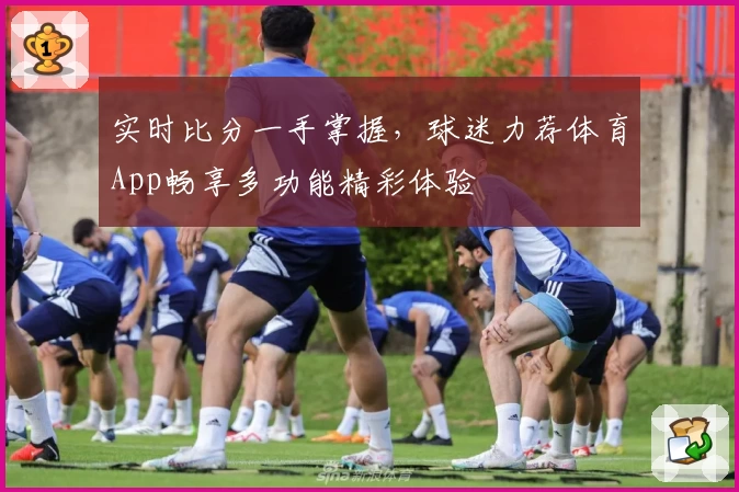 实时比分一手掌握,球迷力荐体育App畅享多功能精彩体验