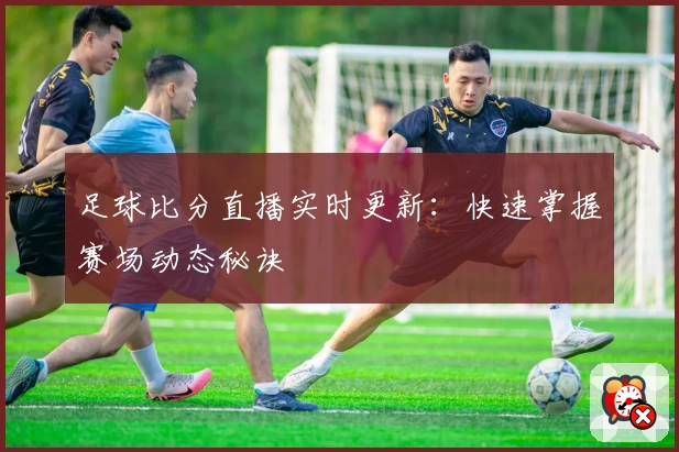足球比分直播实时更新:快速掌握赛场动态秘诀