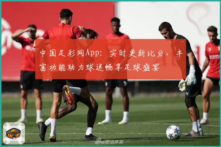 中国足彩网App：实时更新比分，丰富功能助力球迷畅享足球盛宴