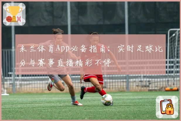 米兰体育App必备指南：实时足球比分与赛事直播精彩不停